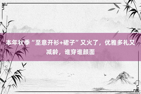 本年秋季“至意开衫+裙子”又火了，优雅多礼又减龄，谁穿谁颜面