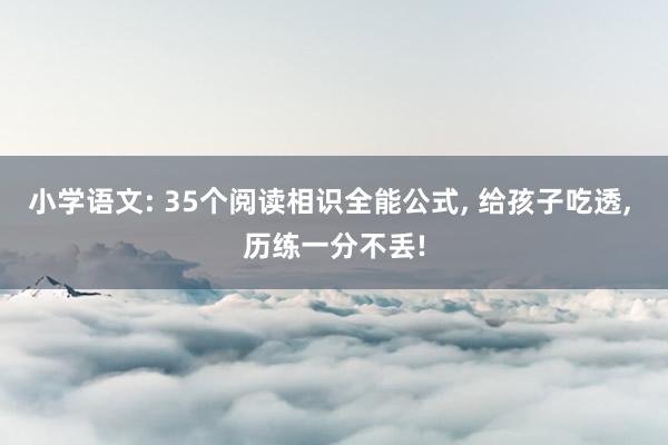 小学语文: 35个阅读相识全能公式, 给孩子吃透, 历练一分不丢!