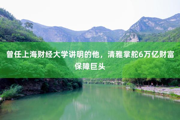 曾任上海财经大学讲明的他，清雅掌舵6万亿财富保障巨头